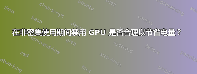 在非密集使用期间禁用 GPU 是否合理以节省电量？