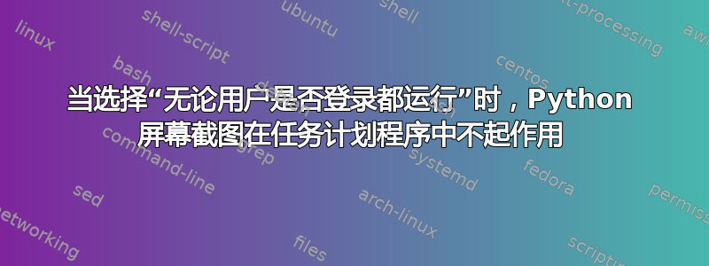 当选择“无论用户是否登录都运行”时，Python 屏幕截图在任务计划程序中不起作用