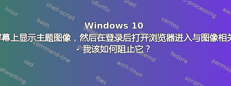 Windows 10 在登录屏幕上显示主题图像，然后在登录后打开浏览器进入与图像相关的页面 - 我该如何阻止它？