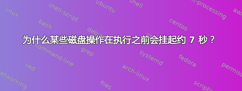 为什么某些磁盘操作在执行之前会挂起约 7 秒？