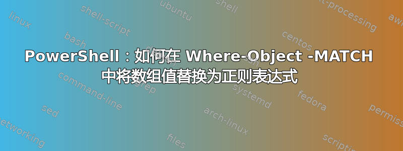 PowerShell：如何在 Where-Object -MATCH 中将数组值替换为正则表达式