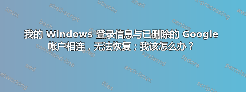 我的 Windows 登录信息与已删除的 Google 帐户相连，无法恢复；我该怎么办？