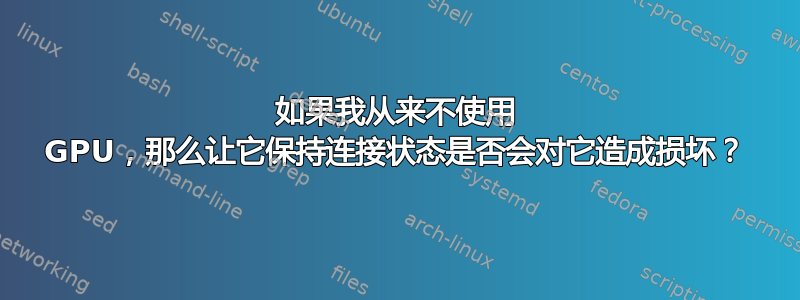 如果我从来不使用 GPU，那么让它保持连接状态是否会对它造成损坏？