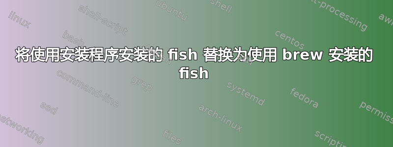 将使用安装程序安装的 fish 替换为使用 brew 安装的 fish