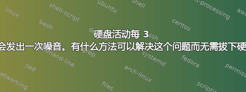 硬盘活动每 3 秒就会发出一次噪音。有什么方法可以解决这个问题而无需拔下硬盘？