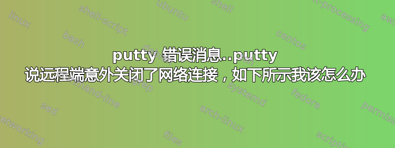 putty 错误消息..putty 说远程端意外关闭了网络连接，如下所示我该怎么办