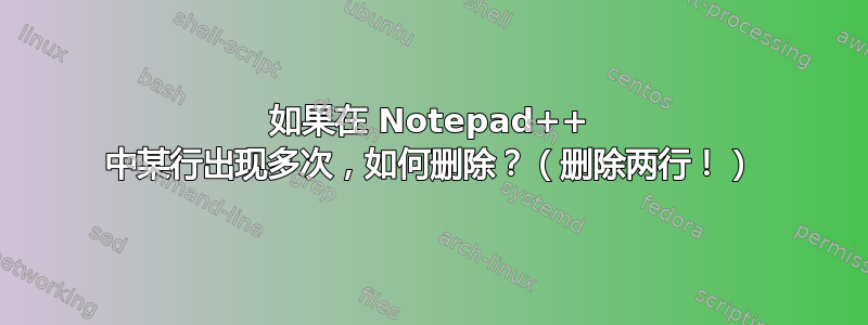 如果在 Notepad++ 中某行出现多次，如何删除？（删除两行！）