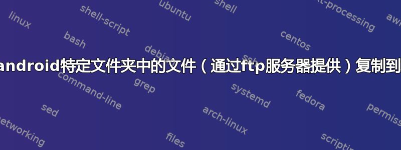 如何自动将android特定文件夹中的文件（通过ftp服务器提供）复制到本地硬盘？