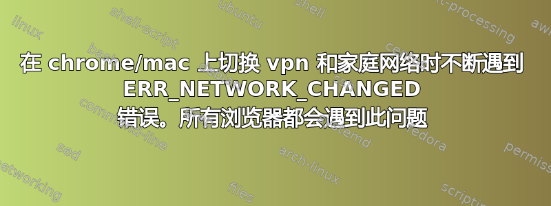 在 chrome/mac 上切换 vpn 和家庭网络时不断遇到 ERR_NETWORK_CHANGED 错误。所有浏览器都会遇到此问题