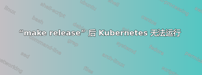 “make release” 后 Kubernetes 无法运行