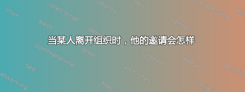 当某人离开组织时，他的邀请会怎样