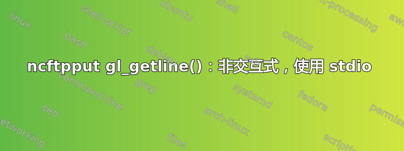 ncftpput gl_getline()：非交互式，使用 stdio