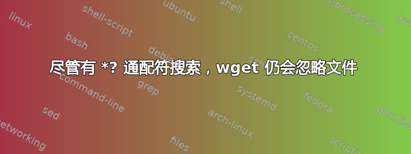 尽管有 *? 通配符搜索，wget 仍会忽略文件