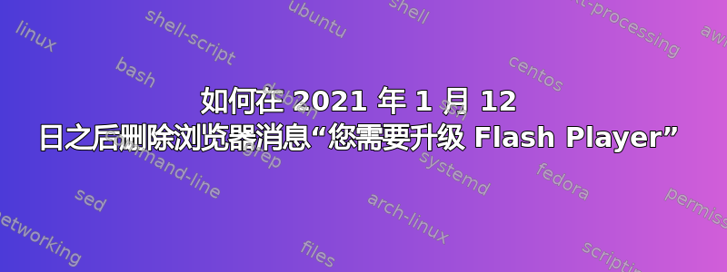 如何在 2021 年 1 月 12 日之后删除浏览器消息“您需要升级 Flash Player”