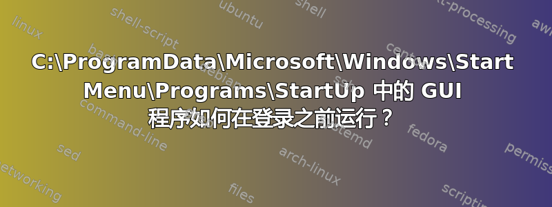 C:\ProgramData\Microsoft\Windows\Start Menu\Programs\StartUp 中的 GUI 程序如何在登录之前运行？