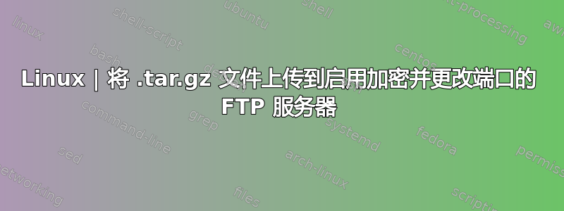 Linux | 将 .tar.gz 文件上传到启用加密并更改端口的 FTP 服务器