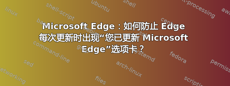 Microsoft Edge：如何防止 Edge 每次更新时出现“您已更新 Microsoft Edge”选项卡？