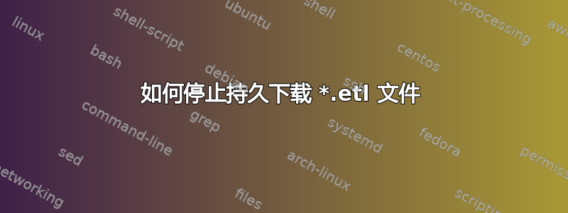 如何停止持久下载 *.etl 文件