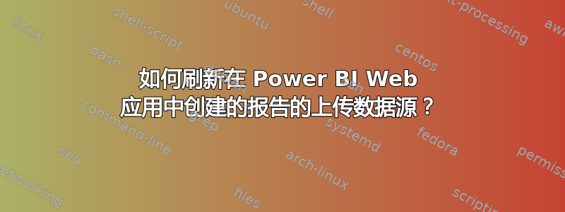 如何刷新在 Power BI Web 应用中创建的报告的上传数据源？