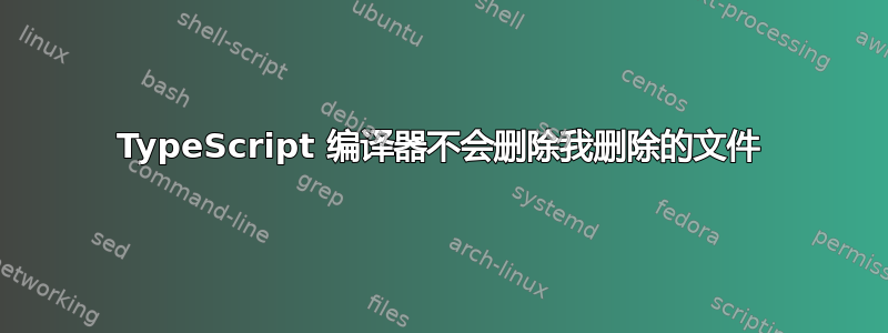 TypeScript 编译器不会删除我删除的文件