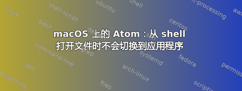 macOS 上的 Atom：从 shell 打开文件时不会切换到应用程序