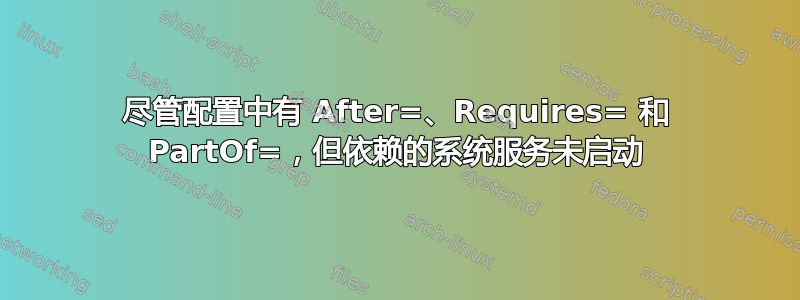 尽管配置中有 After=、Requires= 和 PartOf=，但依赖的系统服务未启动