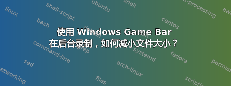 使用 Windows Game Bar 在后台录制，如何减小文件大小？