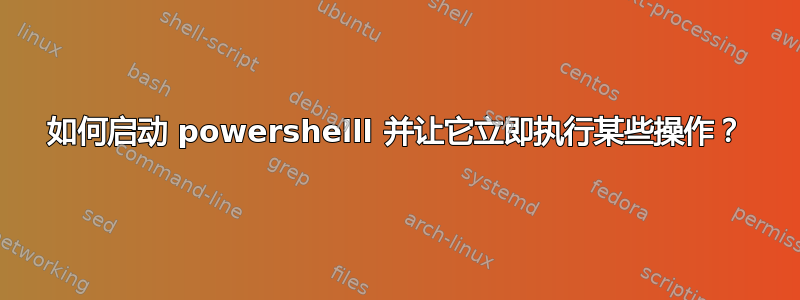 如何启动 powershelll 并让它立即执行某些操作？