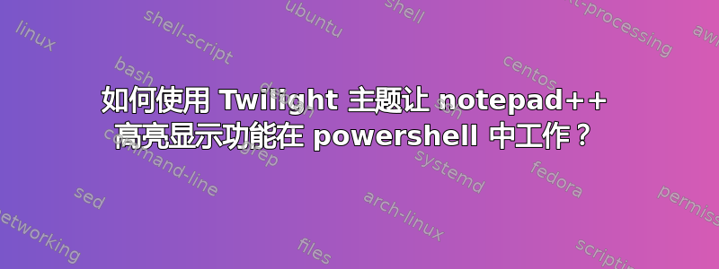 如何使用 Twilight 主题让 notepad++ 高亮显示功能在 powershell 中工作？