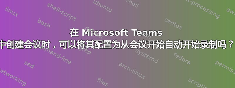 在 Microsoft Teams 中创建会议时，可以将其配置为从会议开始自动开始录制吗？