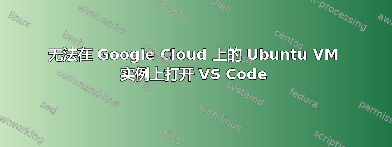 无法在 Google Cloud 上的 Ubuntu VM 实例上打开 VS Code