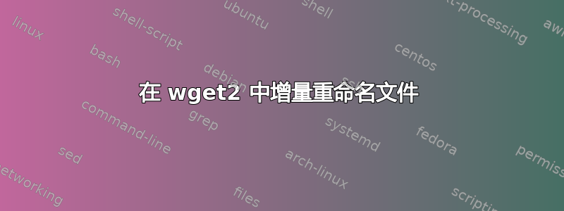 在 wget2 中增量重命名文件