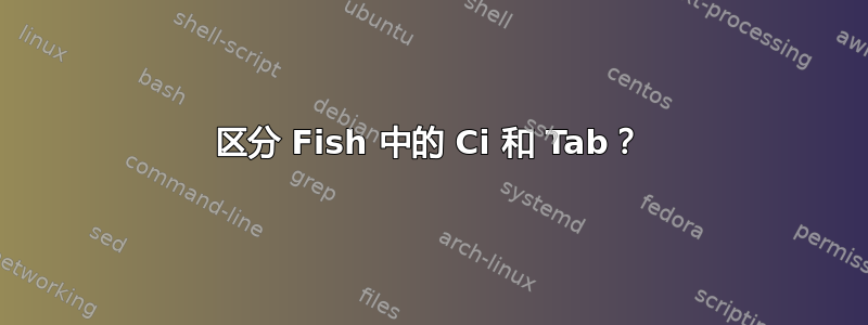 区分 Fish 中的 Ci 和 Tab？