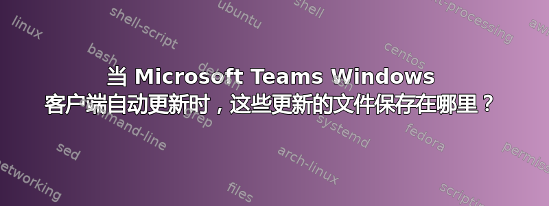 当 Microsoft Teams Windows 客户端自动更新时，这些更新的文件保存在哪里？