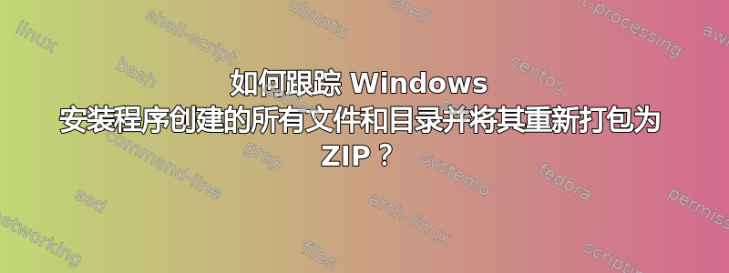 如何跟踪 Windows 安装程序创建的所有文件和目录并将其重新打包为 ZIP？