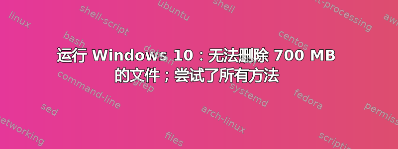 运行 Windows 10：无法删除 700 MB 的文件；尝试了所有方法