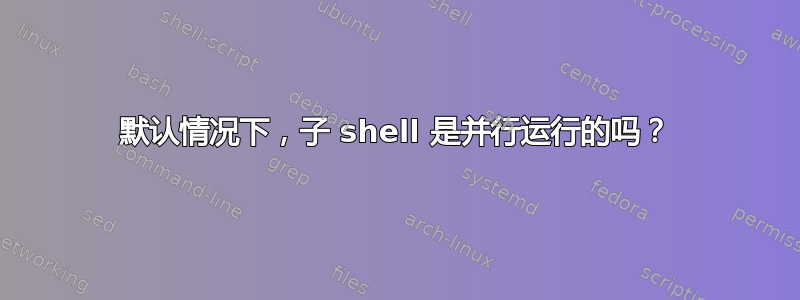 默认情况下，子 shell 是并行运行的吗？