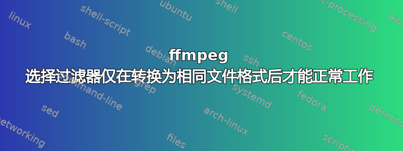 ffmpeg 选择过滤器仅在转换为相同文件格式后才能正常工作