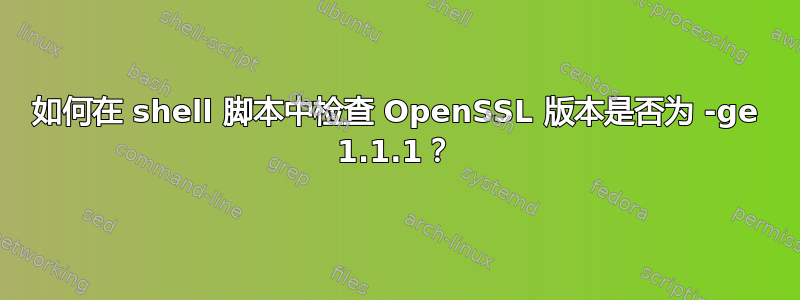 如何在 shell 脚本中检查 OpenSSL 版本是否为 -ge 1.1.1？