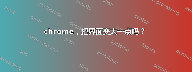 chrome，把界面变大一点吗？