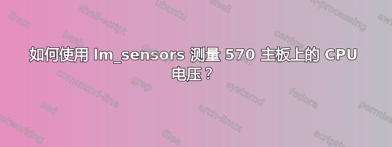 如何使用 lm_sensors 测量 570 主板上的 CPU 电压？