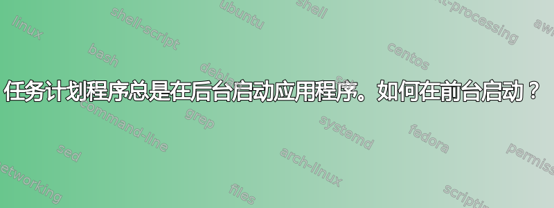 任务计划程序总是在后台启动应用程序。如何在前台启动？