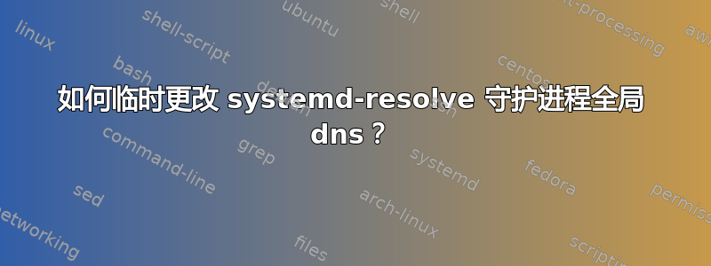 如何临时更改 systemd-resolve 守护进程全局 dns？