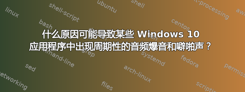 什么原因可能导致某些 Windows 10 应用程序中出现周期性的音频爆音和噼啪声？