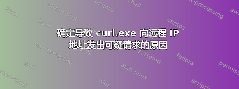 确定导致 curl.exe 向远程 IP 地址发出可疑请求的原因