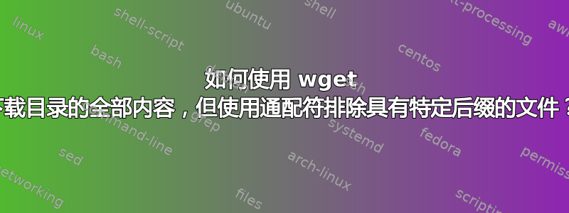 如何使用 wget 下载目录的全部内容，但使用通配符排除具有特定后缀的文件？