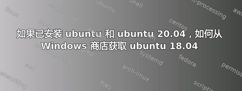 如果已安装 ubuntu 和 ubuntu 20.04，如何从 Windows 商店获取 ubuntu 18.04