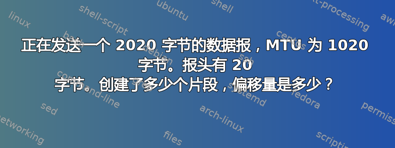 正在发送一个 2020 字节的数据报，MTU 为 1020 字节。报头有 20 字节。创建了多少个片段，偏移量是多少？