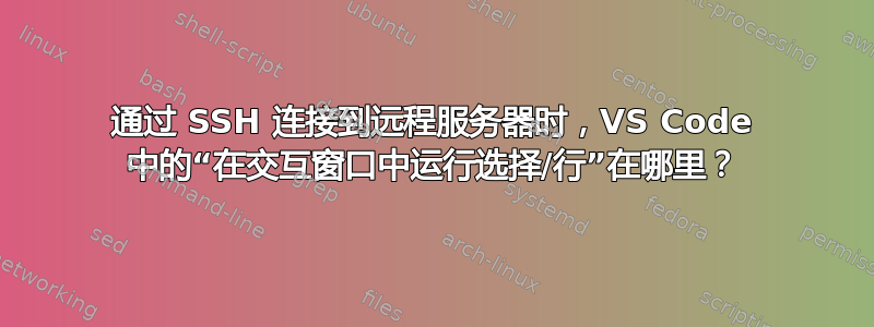 通过 SSH 连接到远程服务器时，VS Code 中的“在交互窗口中运行选择/行”在哪里？