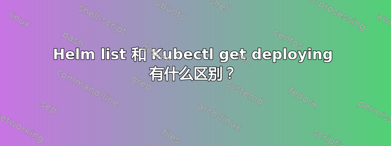 Helm list 和 Kubectl get deploying 有什么区别？